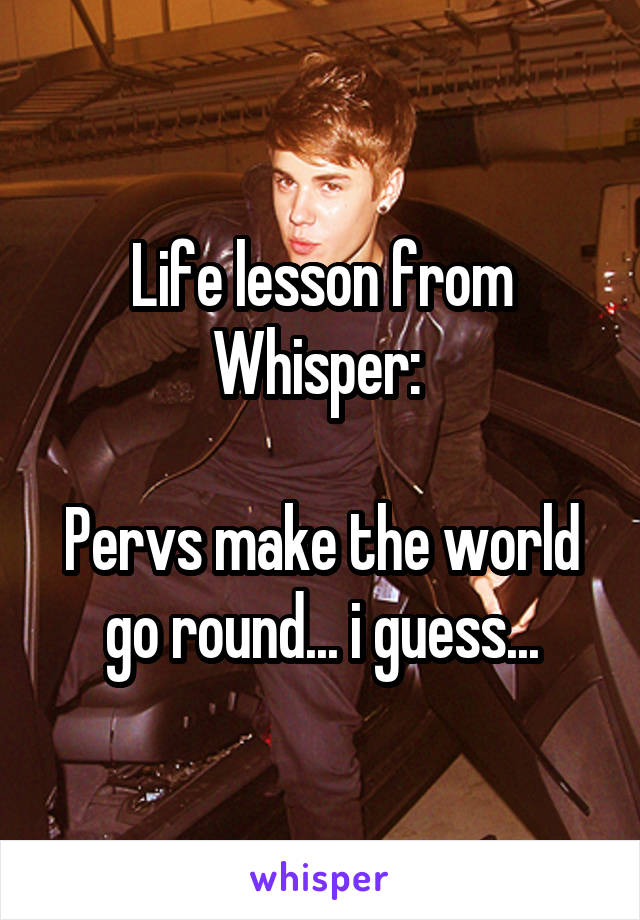 Life lesson from Whisper: 

Pervs make the world go round... i guess...