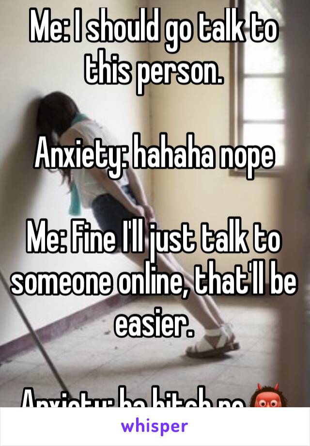 Me: I should go talk to this person. 

Anxiety: hahaha nope

Me: Fine I'll just talk to someone online, that'll be easier. 

Anxiety: ha bitch no👹