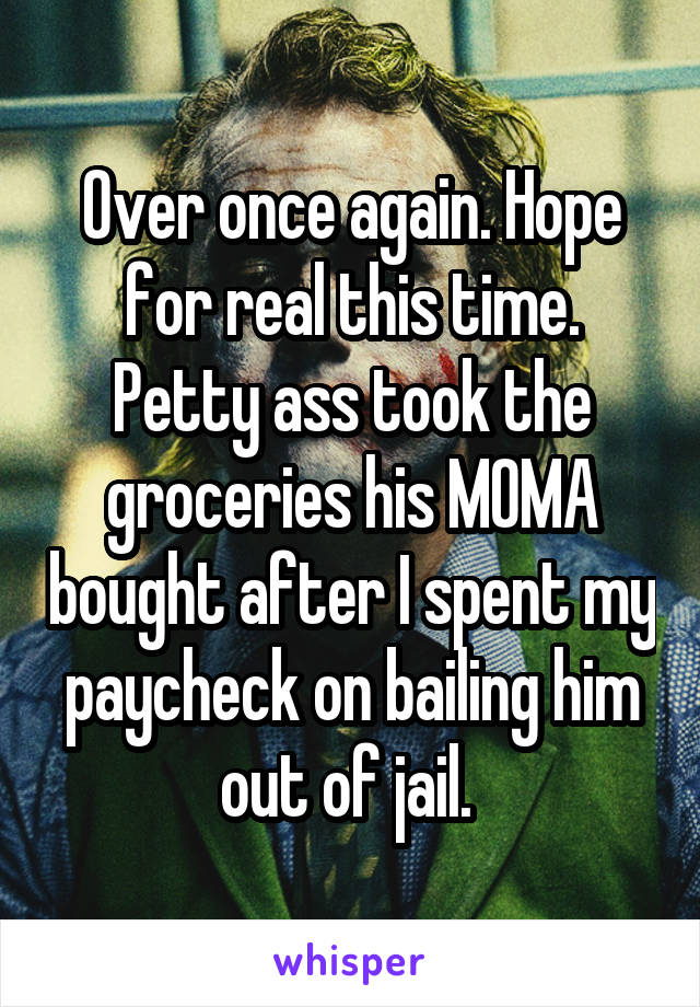 Over once again. Hope for real this time. Petty ass took the groceries his MOMA bought after I spent my paycheck on bailing him out of jail. 