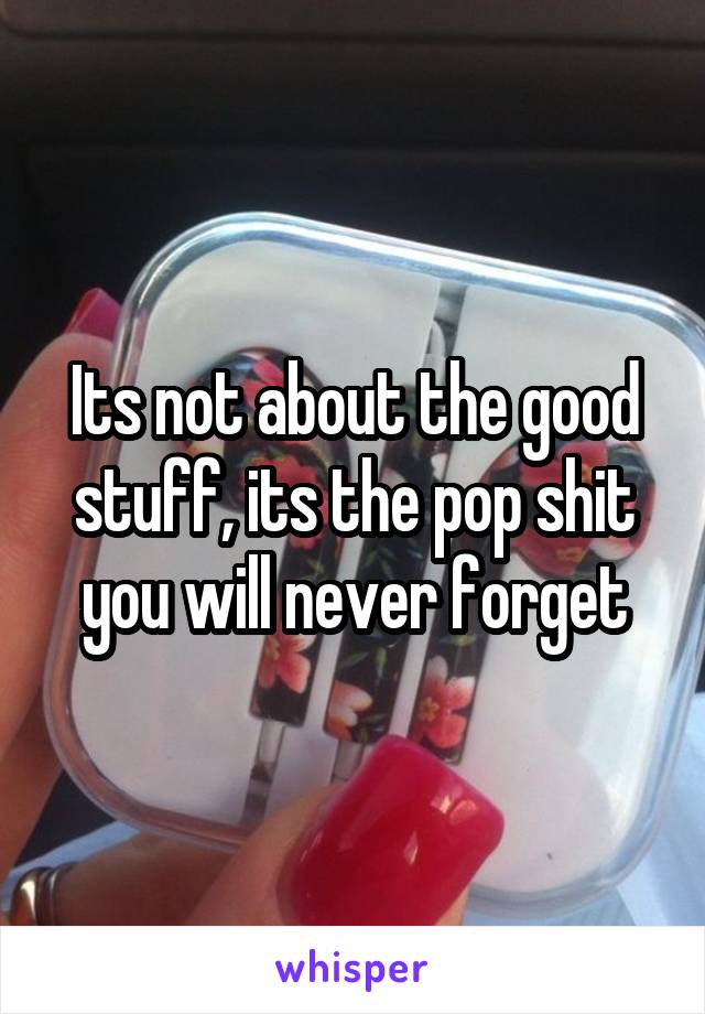 Its not about the good stuff, its the pop shit you will never forget