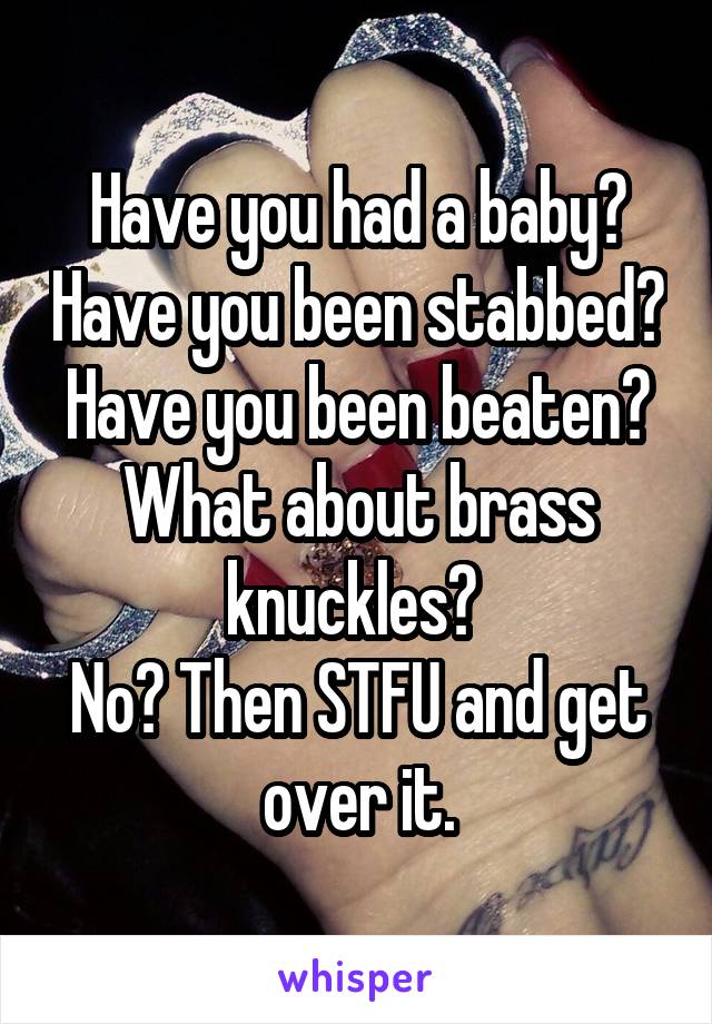 Have you had a baby? Have you been stabbed? Have you been beaten?
What about brass knuckles? 
No? Then STFU and get over it.