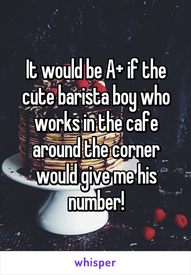 It would be A+ if the cute barista boy who works in the cafe around the corner would give me his number!