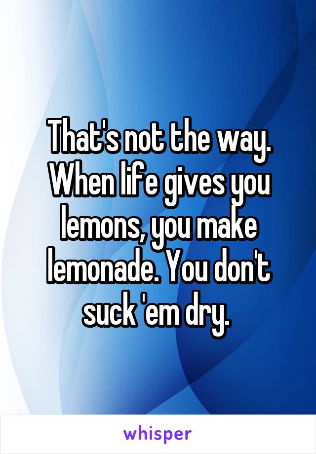 That's not the way. When life gives you lemons, you make lemonade. You don't suck 'em dry. 