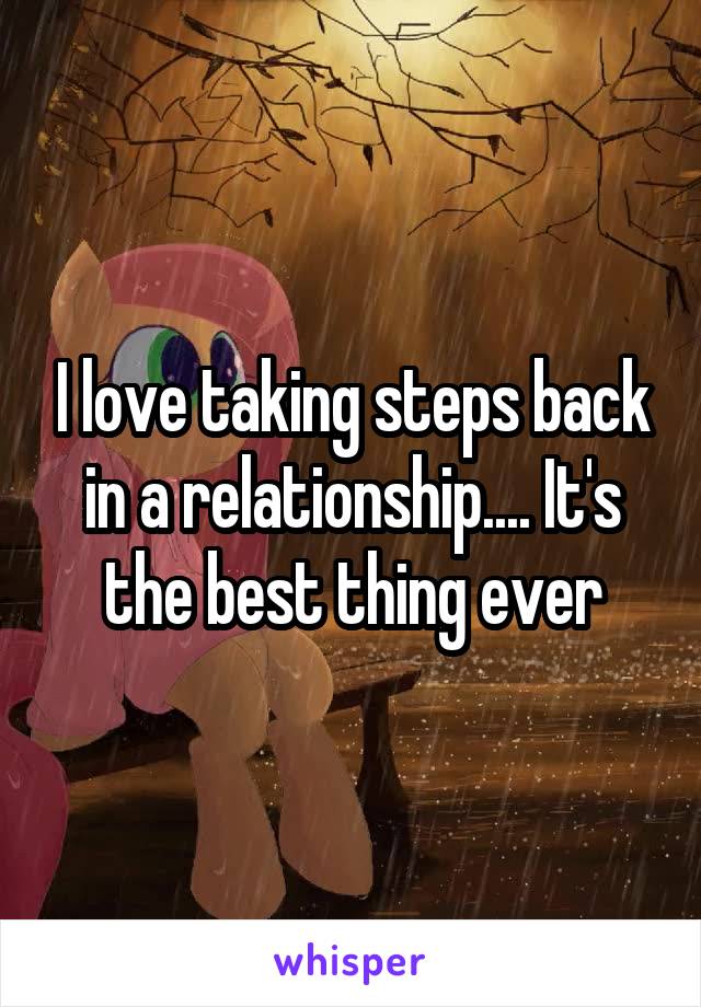 I love taking steps back in a relationship.... It's the best thing ever