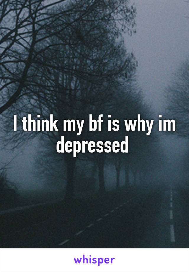 I think my bf is why im depressed 