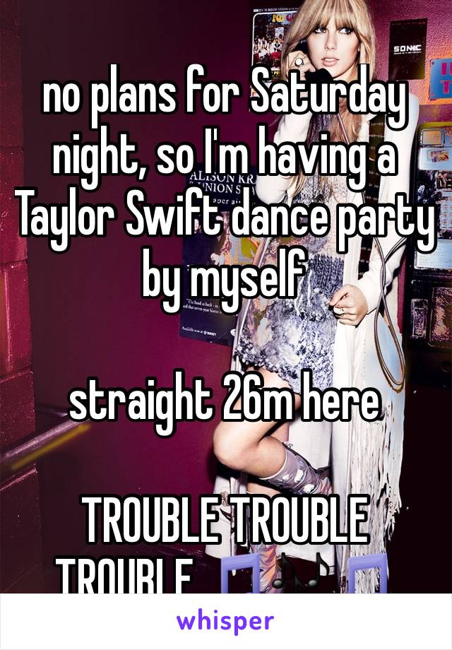 no plans for Saturday night, so I'm having a Taylor Swift dance party by myself

straight 26m here

TROUBLE TROUBLE TROUBLE 🎵🎶🎵