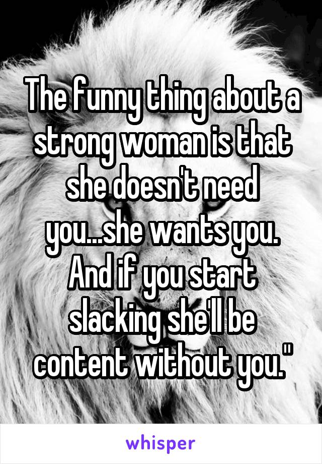 The funny thing about a strong woman is that she doesn't need you...she wants you. And if you start slacking she'll be content without you."