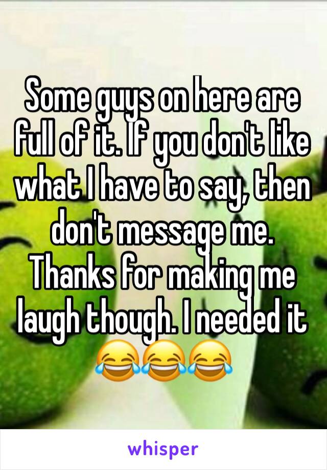 Some guys on here are full of it. If you don't like what I have to say, then don't message me. Thanks for making me laugh though. I needed it 😂😂😂