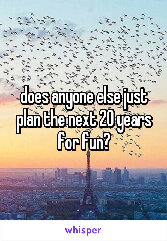 does anyone else just plan the next 20 years for fun?