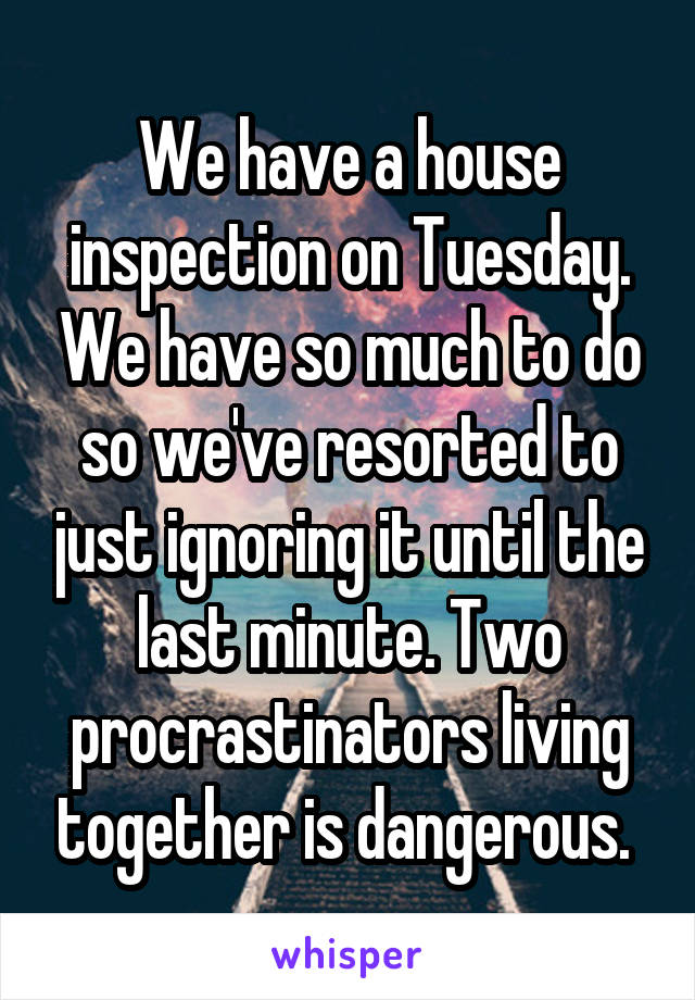 We have a house inspection on Tuesday. We have so much to do so we've resorted to just ignoring it until the last minute. Two procrastinators living together is dangerous. 