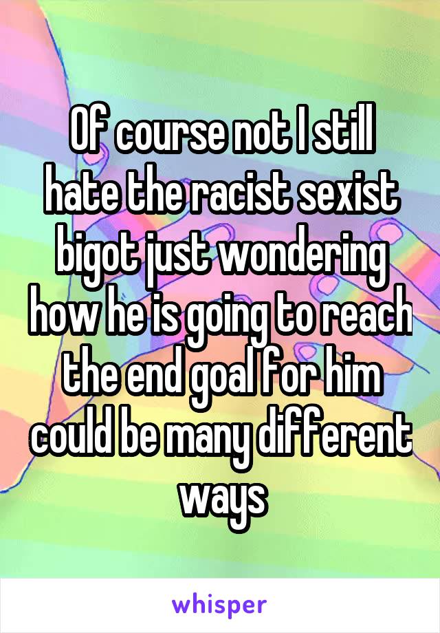 Of course not I still hate the racist sexist bigot just wondering how he is going to reach the end goal for him could be many different ways