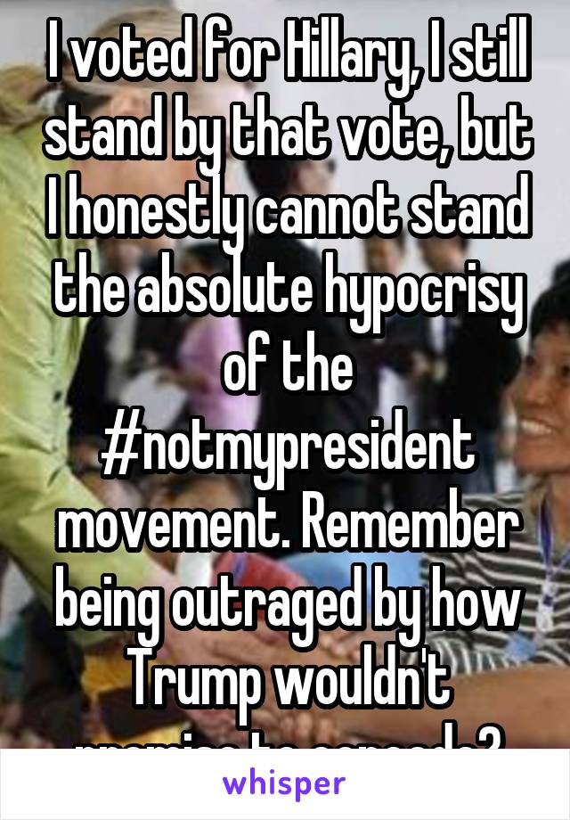 I voted for Hillary, I still stand by that vote, but I honestly cannot stand the absolute hypocrisy of the #notmypresident movement. Remember being outraged by how Trump wouldn't promise to concede?