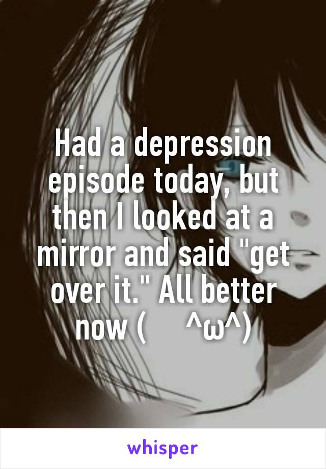 Had a depression episode today, but then I looked at a mirror and said "get over it." All better now (　^ω^)