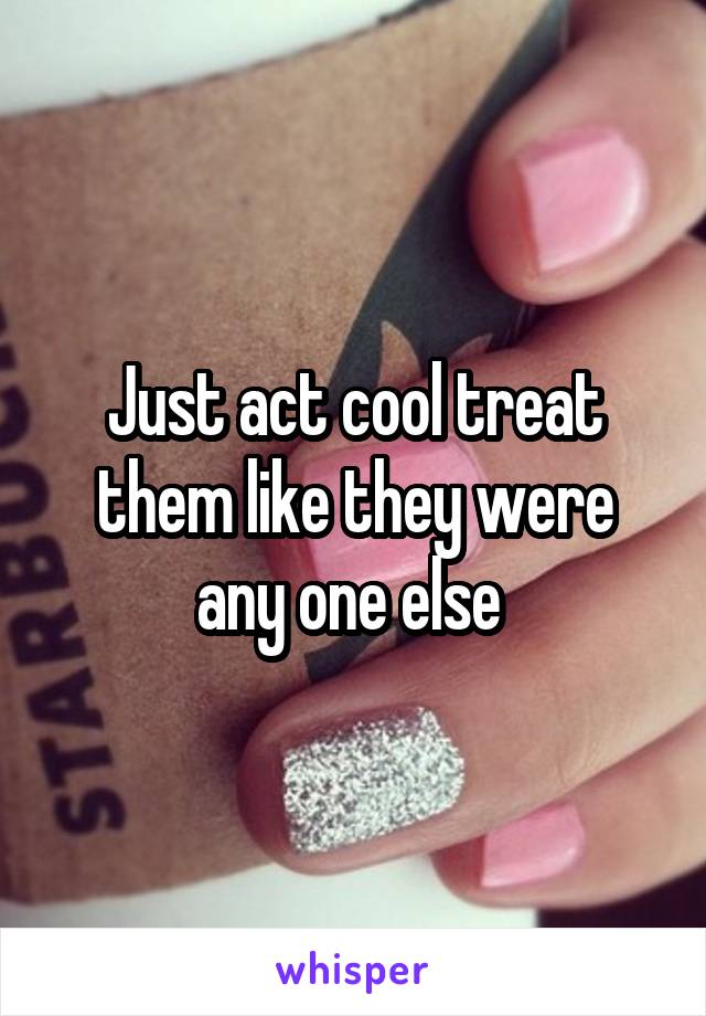 Just act cool treat them like they were any one else 