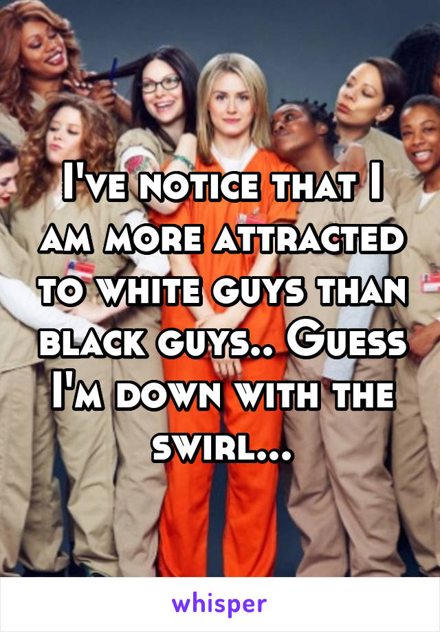 I've notice that I am more attracted to white guys than black guys.. Guess I'm down with the swirl...