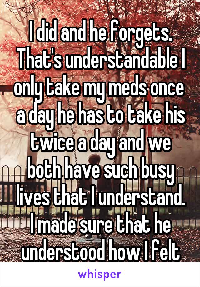 I did and he forgets. That's understandable I only take my meds once  a day he has to take his twice a day and we both have such busy lives that I understand. I made sure that he understood how I felt