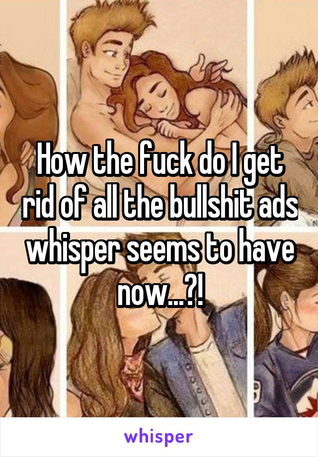 How the fuck do I get rid of all the bullshit ads whisper seems to have now...?!