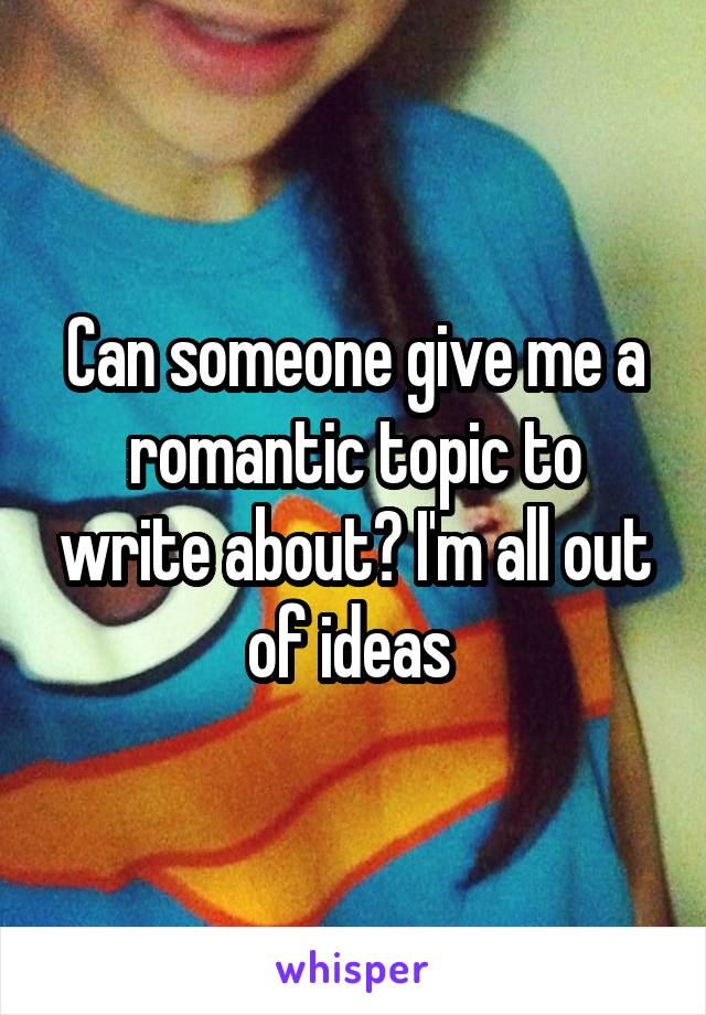 Can someone give me a romantic topic to write about? I'm all out of ideas 