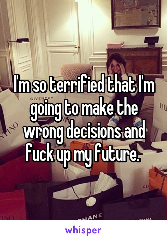 I'm so terrified that I'm going to make the wrong decisions and fuck up my future. 