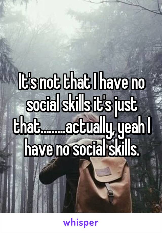 It's not that I have no social skills it's just that.........actually, yeah I have no social skills.