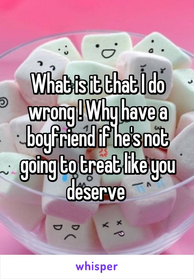 What is it that I do wrong ! Why have a boyfriend if he's not going to treat like you deserve 