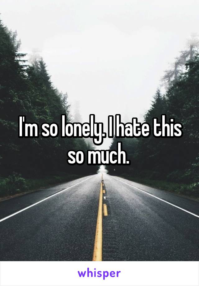 I'm so lonely. I hate this so much. 