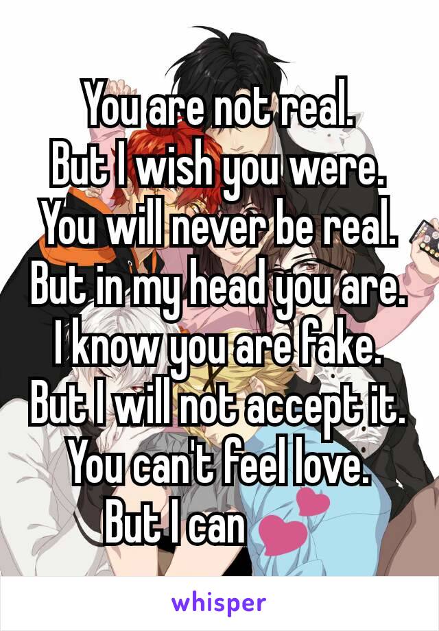 You are not real.
But I wish you were.
You will never be real.
But in my head you are.
I know you are fake.
But I will not accept it.
You can't feel love.
But I can 💕