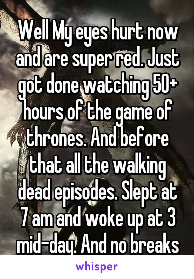 Well My eyes hurt now and are super red. Just got done watching 50+ hours of the game of thrones. And before that all the walking dead episodes. Slept at 7 am and woke up at 3 mid-day. And no breaks