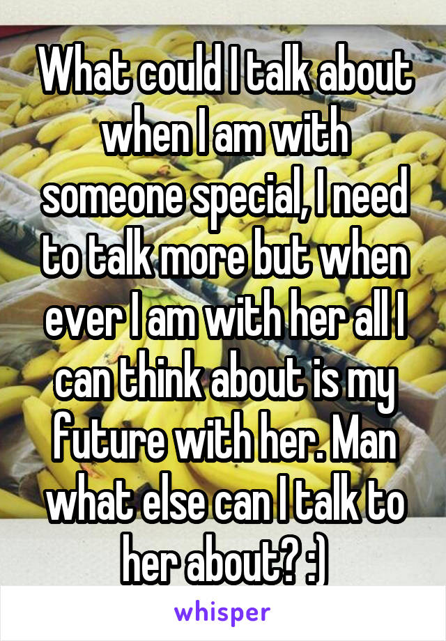 What could I talk about when I am with someone special, I need to talk more but when ever I am with her all I can think about is my future with her. Man what else can I talk to her about? :)