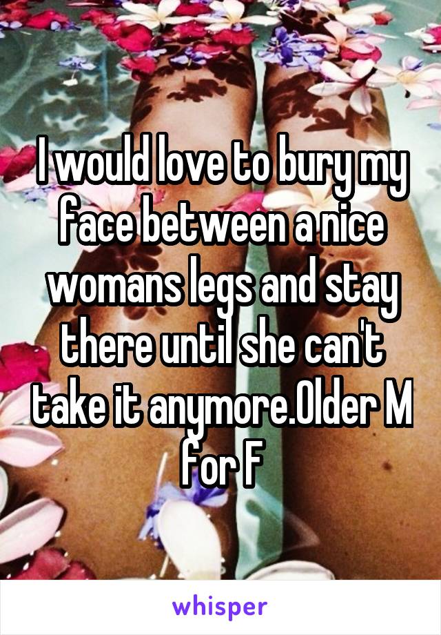 I would love to bury my face between a nice womans legs and stay there until she can't take it anymore.Older M for F