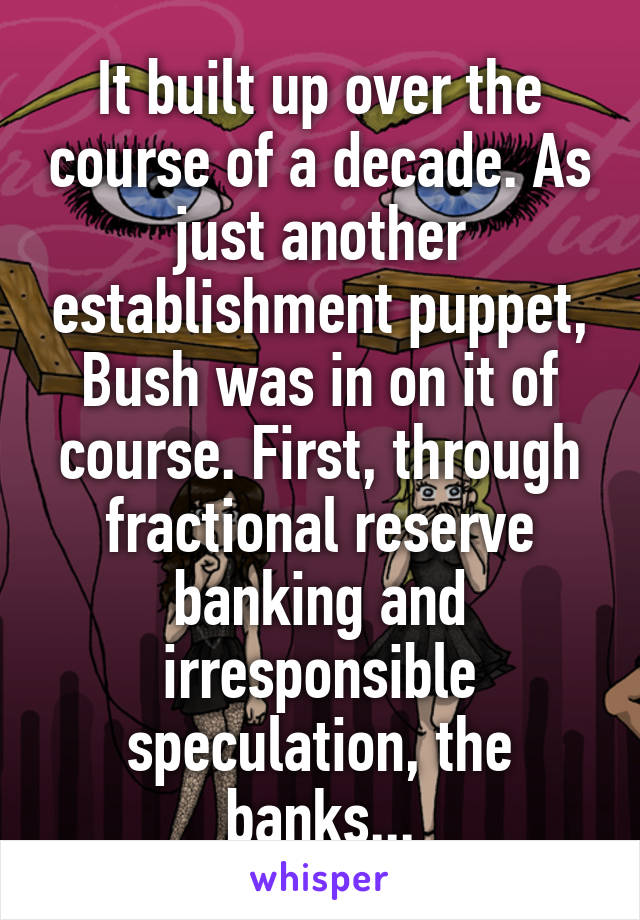 It built up over the course of a decade. As just another establishment puppet, Bush was in on it of course. First, through fractional reserve banking and irresponsible speculation, the banks...