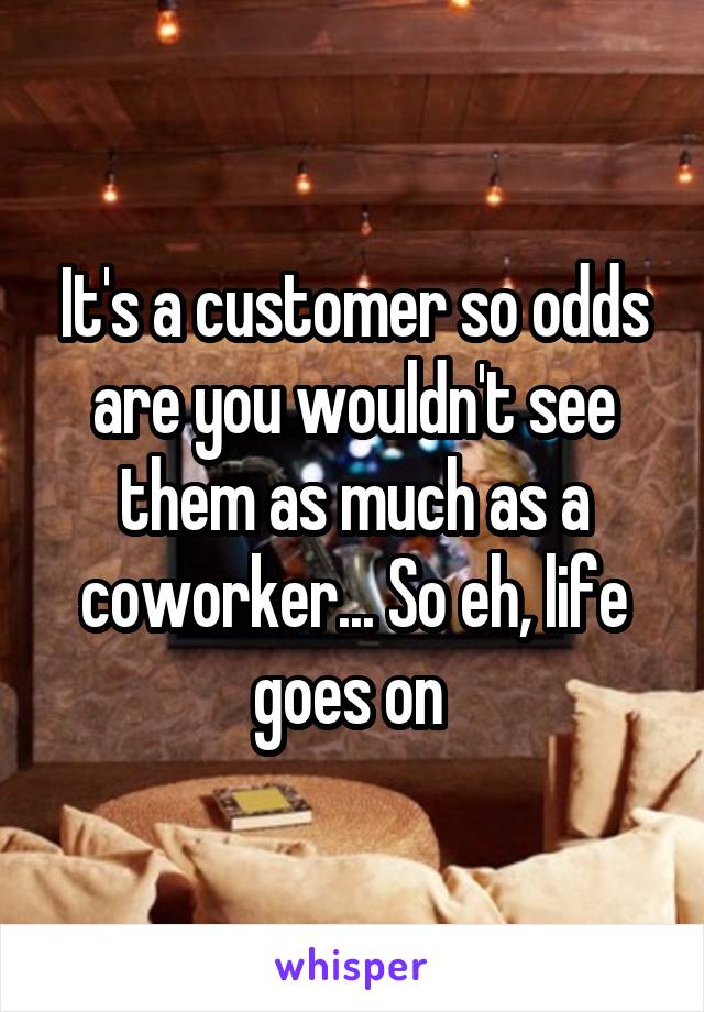 It's a customer so odds are you wouldn't see them as much as a coworker... So eh, life goes on 