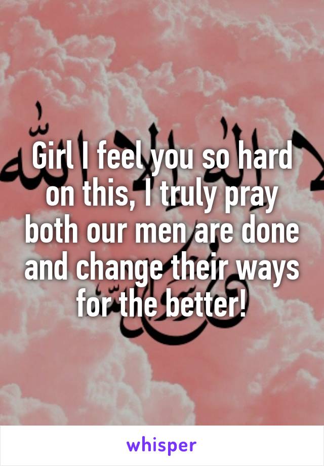 Girl I feel you so hard on this, I truly pray both our men are done and change their ways for the better!