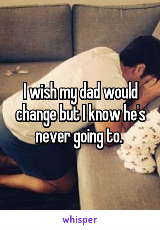 I wish my dad would change but I know he's never going to. 