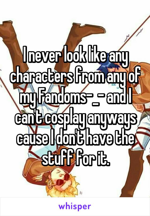 I never look like any characters from any of my Fandoms-_- and I can't cosplay anyways cause I don't have the stuff for it.