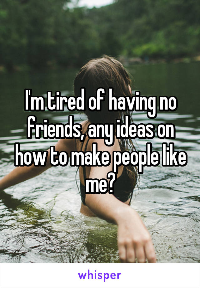 I'm tired of having no friends, any ideas on how to make people like me?