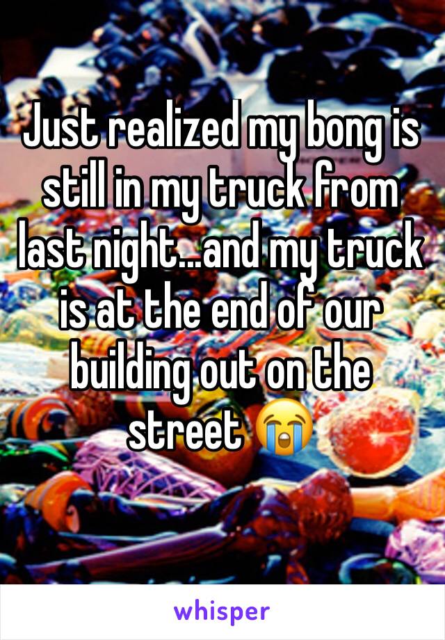 Just realized my bong is still in my truck from last night...and my truck is at the end of our building out on the street 😭