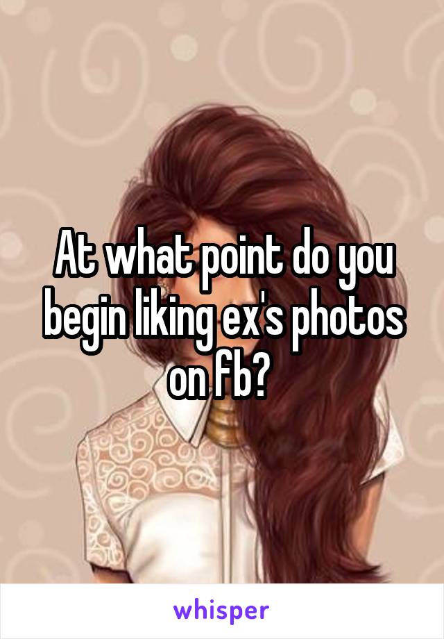 At what point do you begin liking ex's photos on fb? 