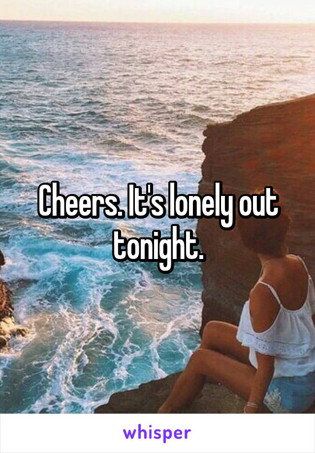 Cheers. It's lonely out tonight.