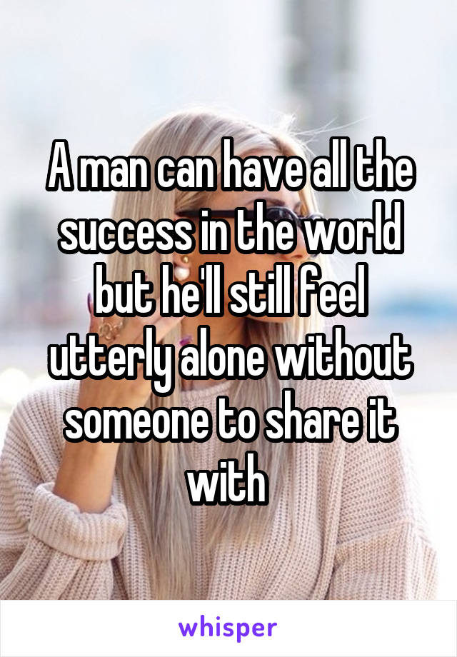 A man can have all the success in the world but he'll still feel utterly alone without someone to share it with 