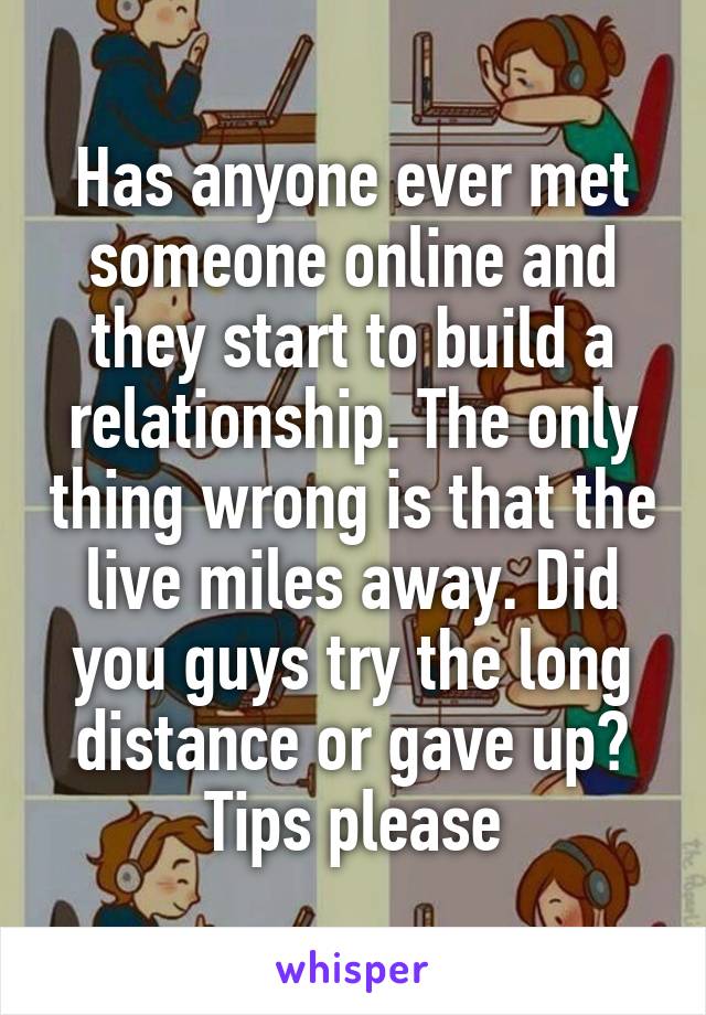 Has anyone ever met someone online and they start to build a relationship. The only thing wrong is that the live miles away. Did you guys try the long distance or gave up? Tips please