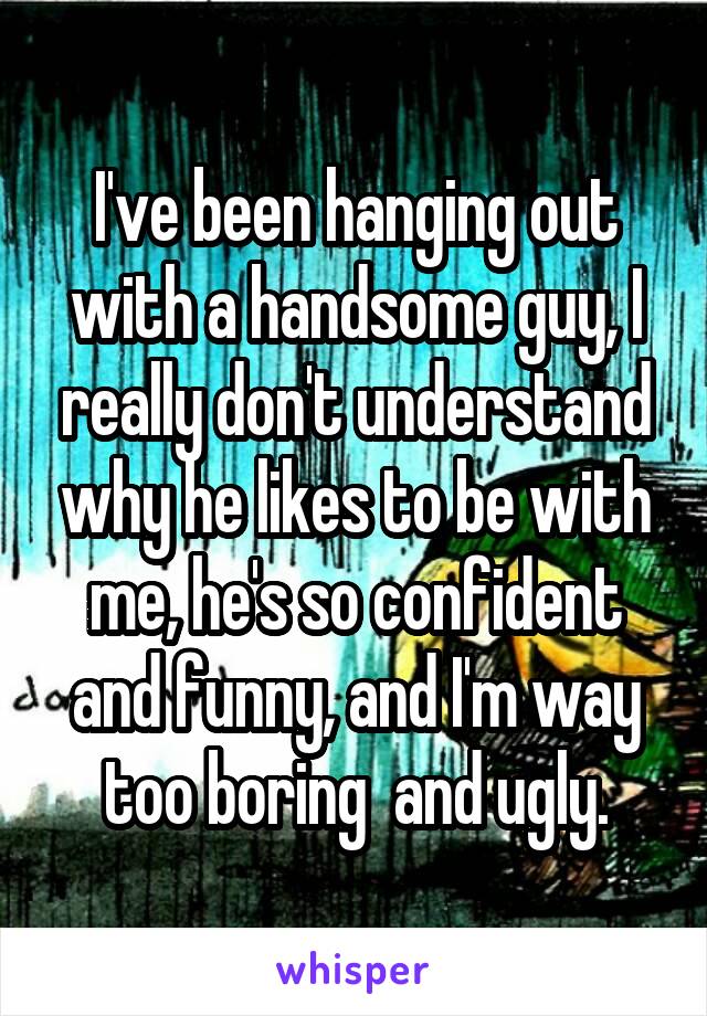 I've been hanging out with a handsome guy, I really don't understand why he likes to be with me, he's so confident and funny, and I'm way too boring  and ugly.