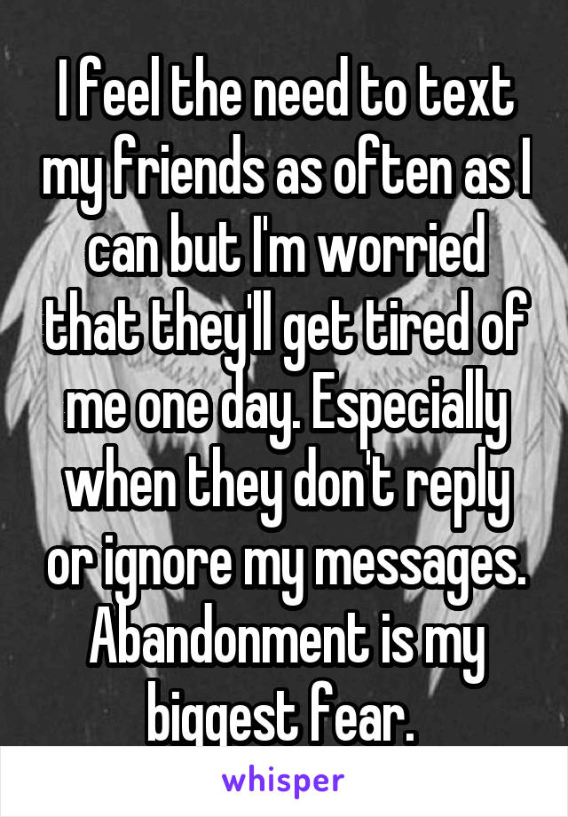 I feel the need to text my friends as often as I can but I'm worried that they'll get tired of me one day. Especially when they don't reply or ignore my messages. Abandonment is my biggest fear. 