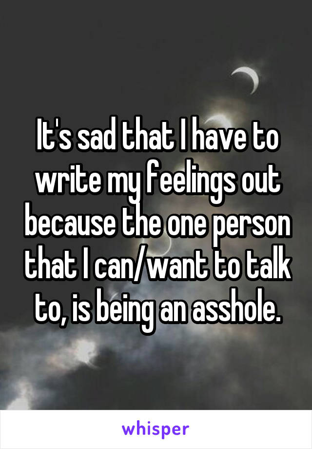 It's sad that I have to write my feelings out because the one person that I can/want to talk to, is being an asshole.