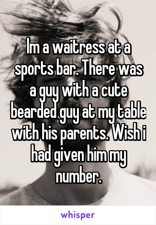 Im a waitress at a sports bar. There was a guy with a cute bearded guy at my table with his parents. Wish i had given him my number.