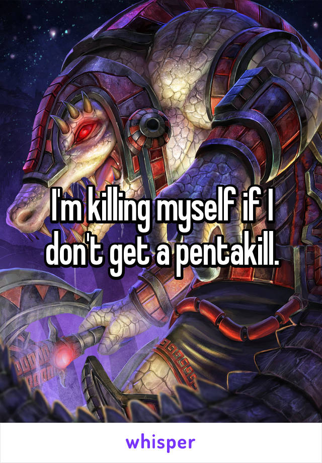 I'm killing myself if I don't get a pentakill.