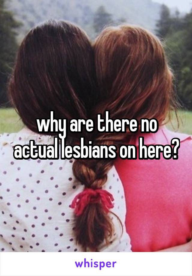 why are there no actual lesbians on here?