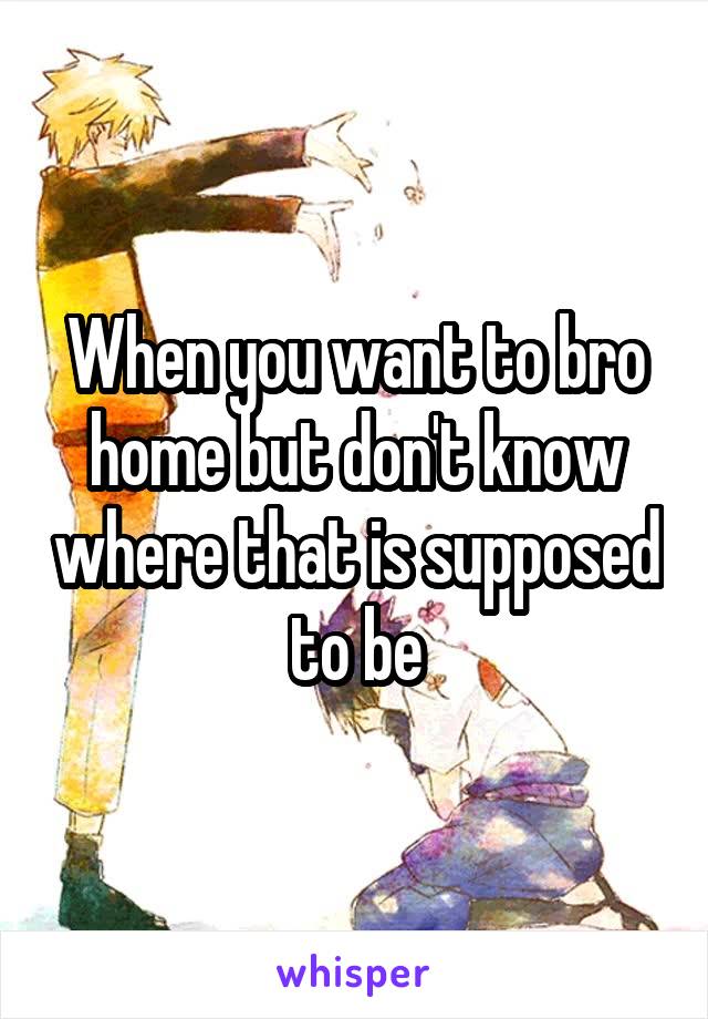 When you want to bro home but don't know where that is supposed to be