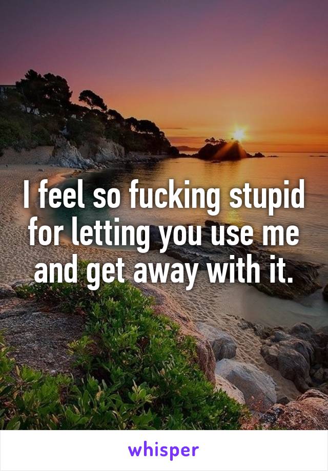 I feel so fucking stupid for letting you use me and get away with it.