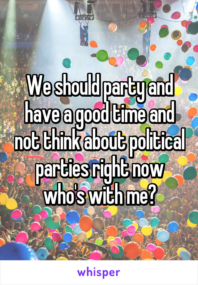 We should party and have a good time and not think about political parties right now who's with me?